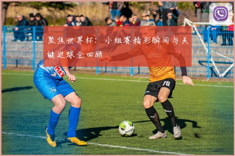 聚焦世界杯:小组赛精彩瞬间与关键进球全回顾