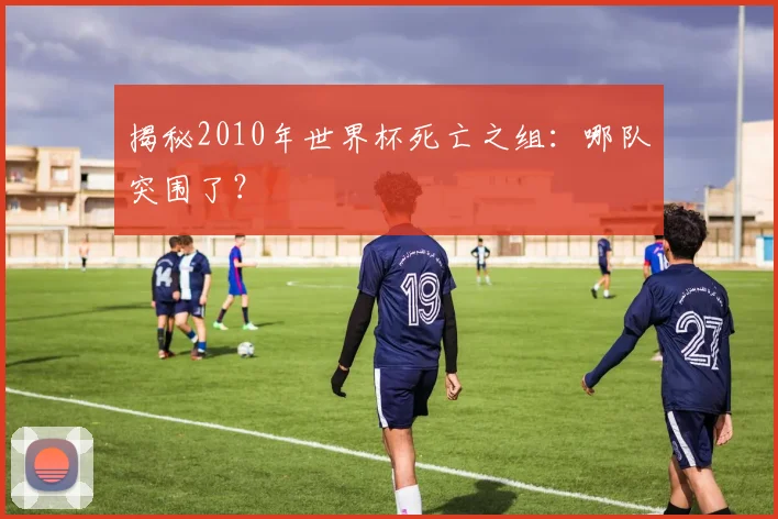 揭秘2010年世界杯死亡之组:哪队突围了?