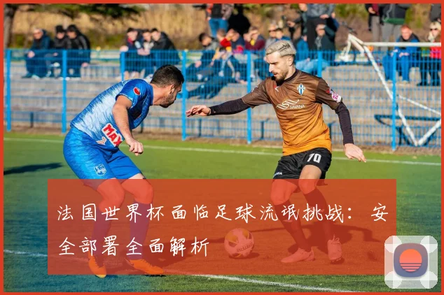 法国世界杯面临足球流氓挑战:安全部署全面解析