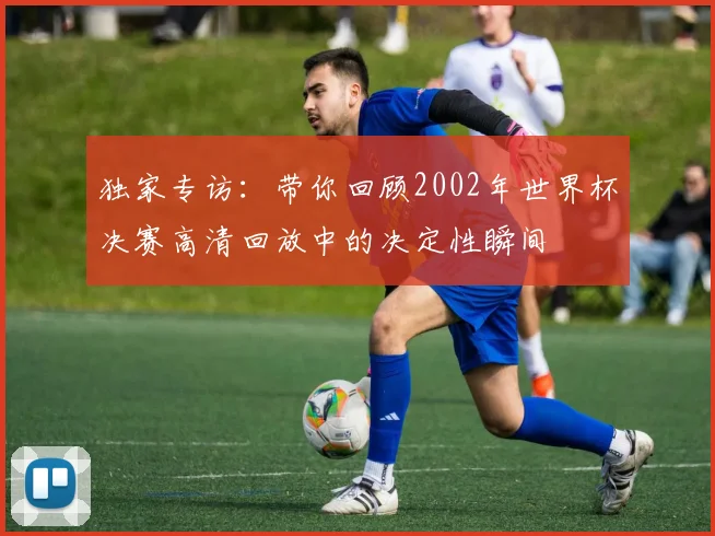 独家专访:带你回顾2002年世界杯决赛高清回放中的决定性瞬间
