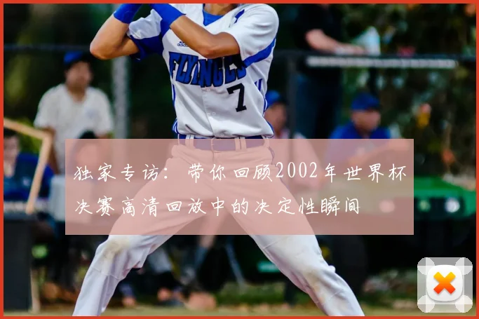 独家专访:带你回顾2002年世界杯决赛高清回放中的决定性瞬间