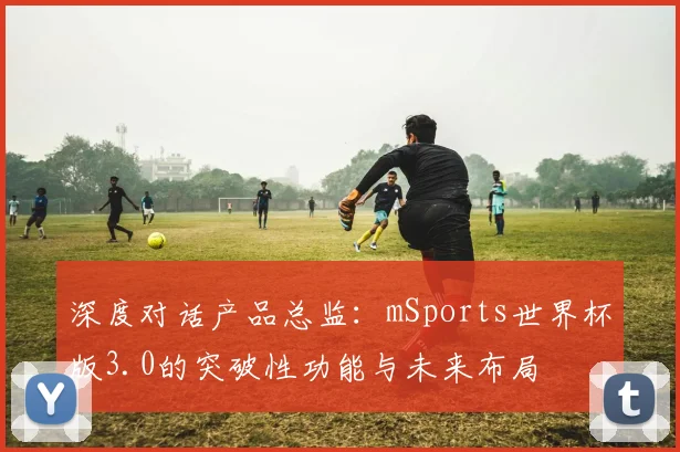 深度对话产品总监：mSports世界杯版3.0的突破性功能与未来布局