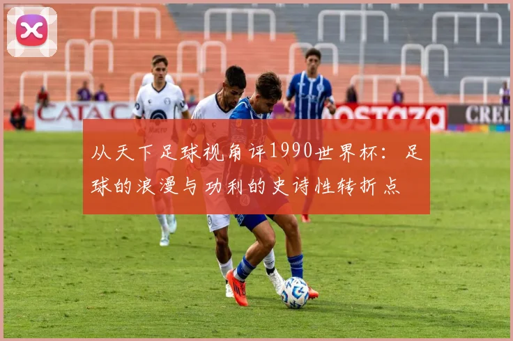 从天下足球视角评1990世界杯：足球的浪漫与功利的史诗性转折点