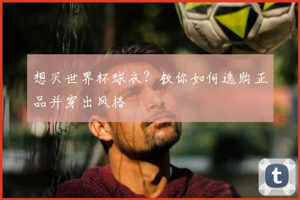 想买世界杯球衣？教你如何选购正品并穿出风格