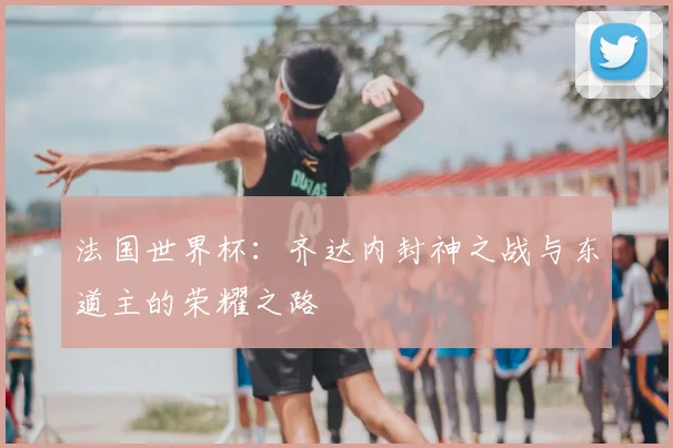 法国世界杯：齐达内封神之战与东道主的荣耀之路