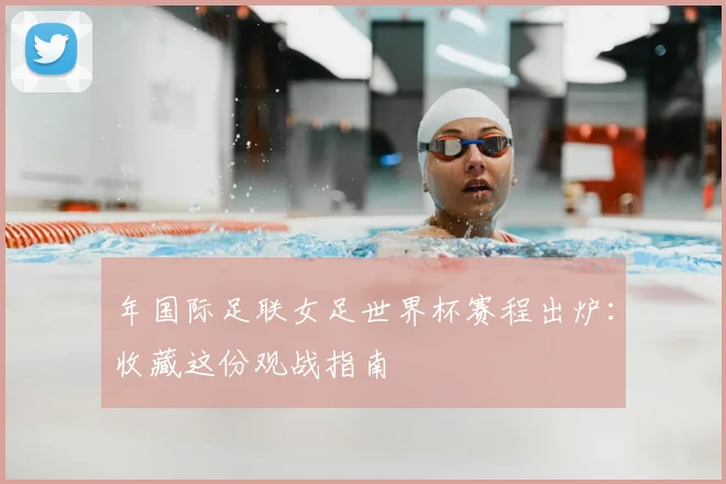 年国际足联女足世界杯赛程出炉:收藏这份观战指南