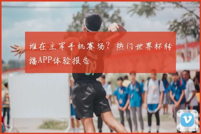 谁在主宰手机赛场?热门世界杯转播APP体验报告
