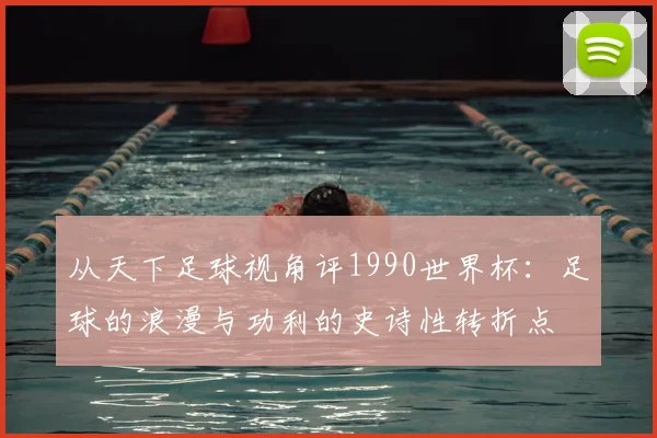 从天下足球视角评1990世界杯：足球的浪漫与功利的史诗性转折点