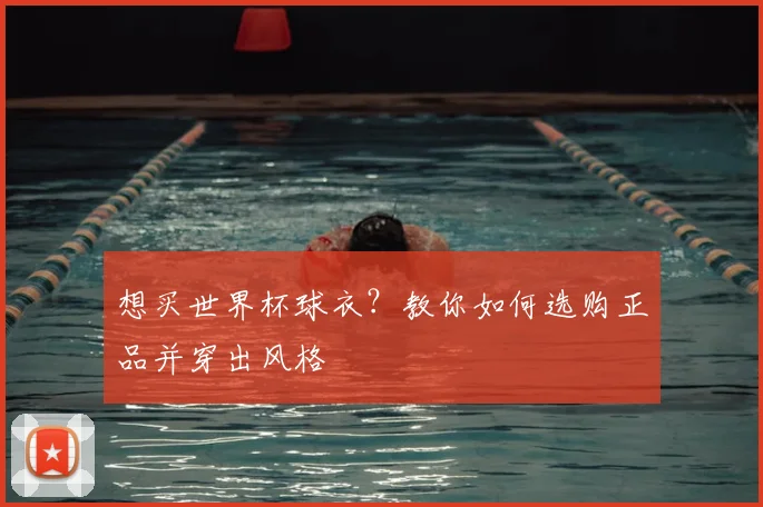 想买世界杯球衣?教你如何选购正品并穿出风格