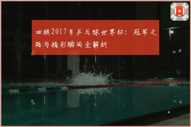 回顾2017年乒乓球世界杯：冠军之路与精彩瞬间全解析