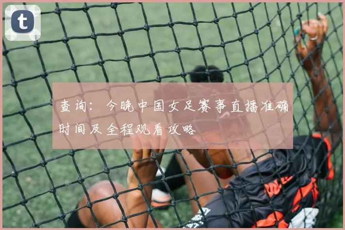 查询：今晚中国女足赛事直播准确时间及全程观看攻略