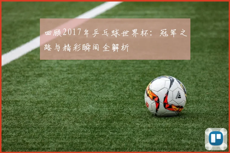回顾2017年乒乓球世界杯：冠军之路与精彩瞬间全解析