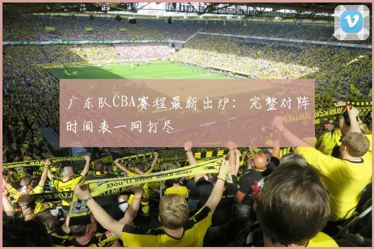 广东队CBA赛程最新出炉：完整对阵时间表一网打尽