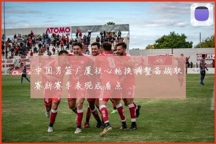 中国男篮广厦核心轮换调整备战联赛新赛季表现成看点