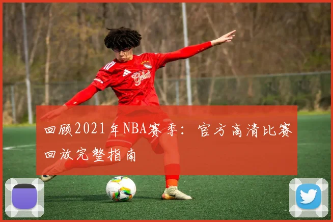 回顾2021年NBA赛季:官方高清比赛回放完整指南