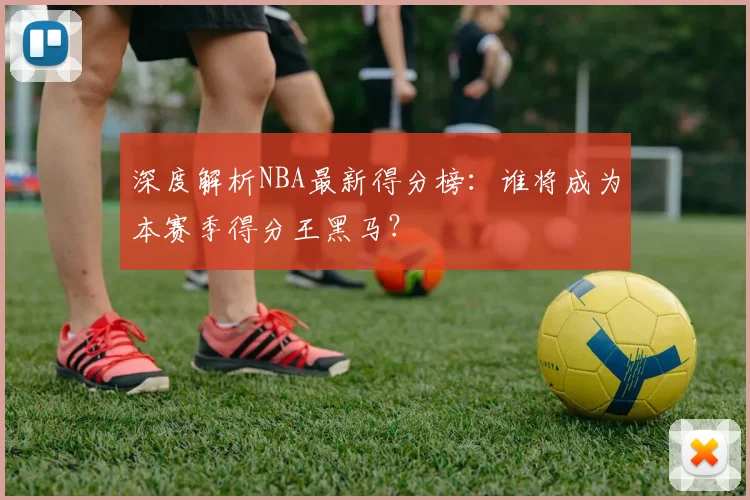 深度解析NBA最新得分榜：谁将成为本赛季得分王黑马？