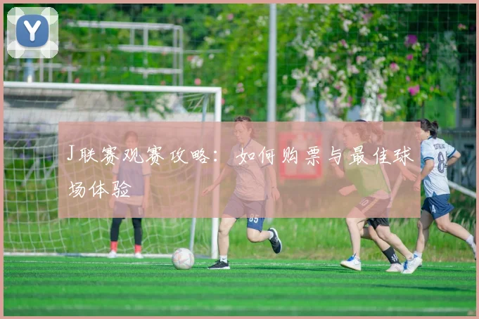 J联赛观赛攻略：如何购票与最佳球场体验