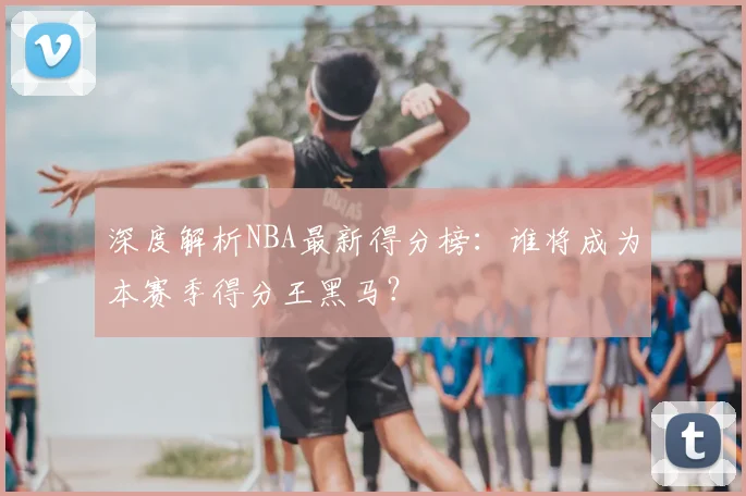 深度解析NBA最新得分榜:谁将成为本赛季得分王黑马?