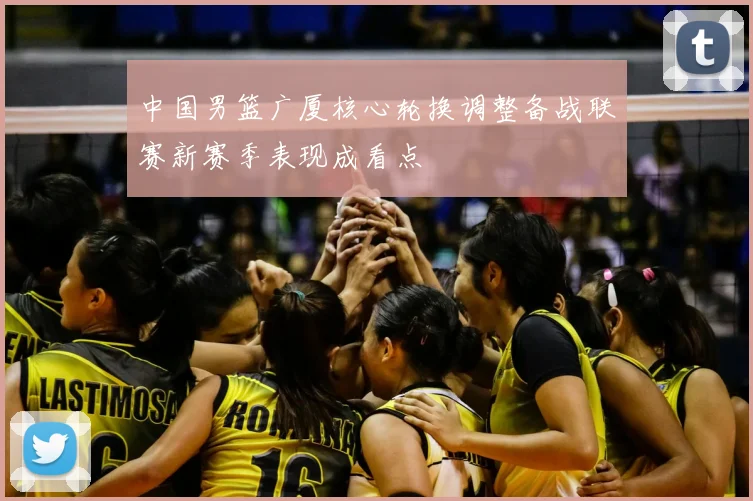 中国男篮广厦核心轮换调整备战联赛新赛季表现成看点