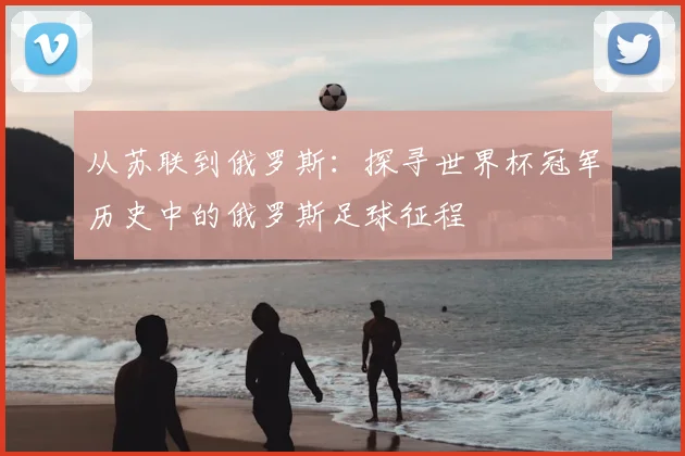 从苏联到俄罗斯：探寻世界杯冠军历史中的俄罗斯足球征程