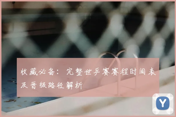 收藏必备：完整世乒赛赛程时间表及晋级路径解析
