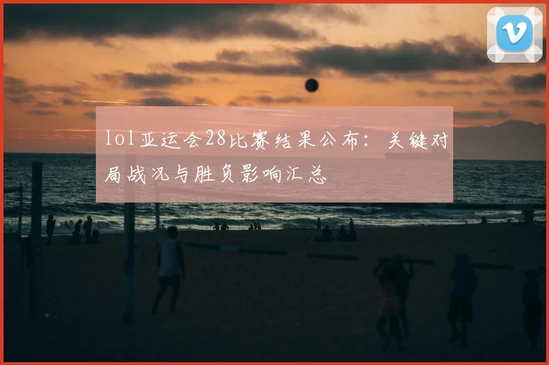 lol亚运会28比赛结果公布:关键对局战况与胜负影响汇总
