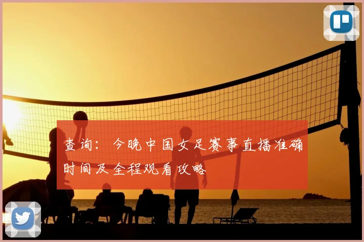 查询：今晚中国女足赛事直播准确时间及全程观看攻略