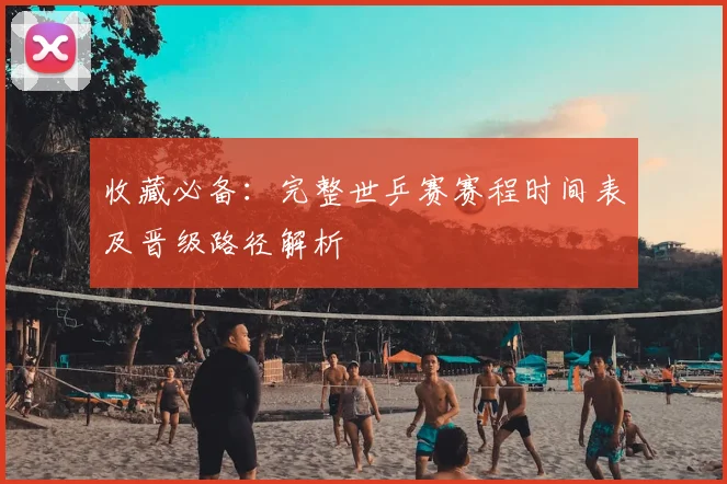收藏必备：完整世乒赛赛程时间表及晋级路径解析