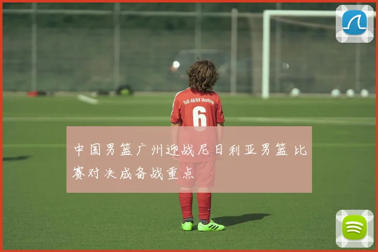 中国男篮广州迎战尼日利亚男篮 比赛对决成备战重点