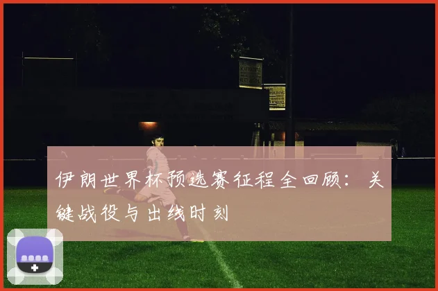 伊朗世界杯预选赛征程全回顾：关键战役与出线时刻