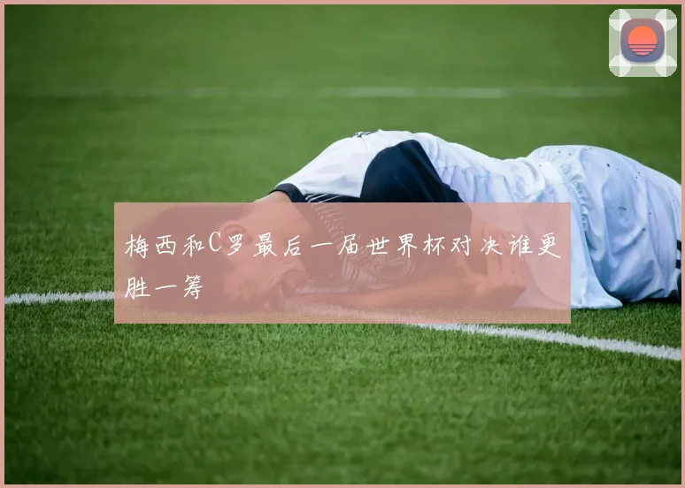 梅西和C罗最后一届世界杯对决谁更胜一筹