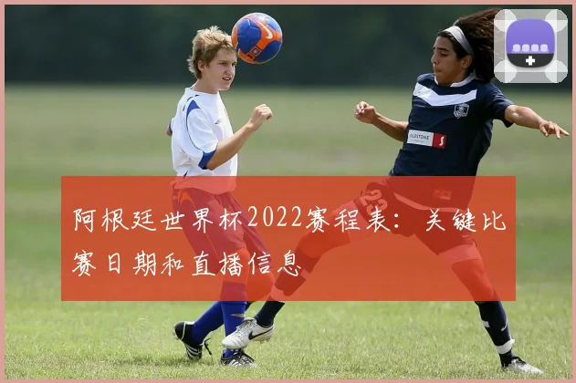 阿根廷世界杯2022赛程表：关键比赛日期和直播信息