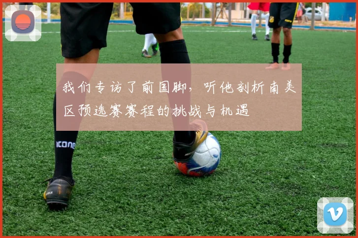 我们专访了前国脚，听他剖析南美区预选赛赛程的挑战与机遇